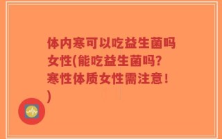 体内寒可以吃益生菌吗女性(能吃益生菌吗？寒性体质女性需注意！)