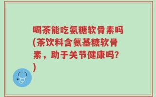 喝茶能吃氨糖软骨素吗(茶饮料含氨基糖软骨素，助于关节健康吗？)