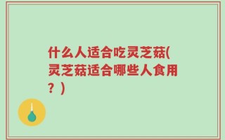 什么人适合吃灵芝菇(灵芝菇适合哪些人食用？)