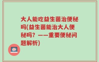 大人能吃益生菌治便秘吗(益生菌能治大人便秘吗？——重要便秘问题解析)