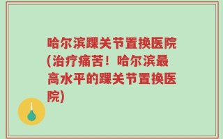 哈尔滨踝关节置换医院(治疗痛苦！哈尔滨最高水平的踝关节置换医院)
