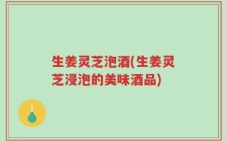 生姜灵芝泡酒(生姜灵芝浸泡的美味酒品)