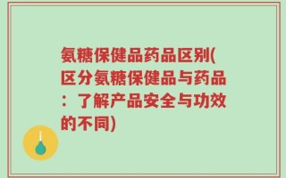 氨糖保健品药品区别(区分氨糖保健品与药品：了解产品安全与功效的不同)