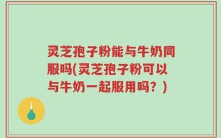 灵芝孢子粉能与牛奶同服吗(灵芝孢子粉可以与牛奶一起服用吗？)