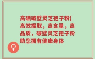 高硒破壁灵芝孢子粉(高效提取，高含量，高品质，破壁灵芝孢子粉助您拥有健康身体
