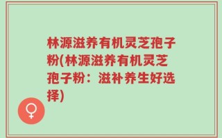林源滋养有机灵芝孢子粉(林源滋养有机灵芝孢子粉：滋补养生好选择)