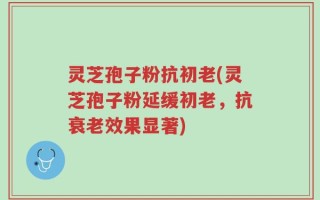 灵芝孢子粉抗初老(灵芝孢子粉延缓初老，抗衰老效果显著)