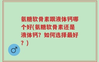 氨糖软骨素跟液体钙哪个好(氨糖软骨素还是液体钙？如何选择最好？)