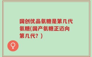 国创优品氨糖是第几代氨糖(国产氨糖正迈向第几代？)