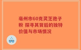 亳州市60克灵芝孢子粉 探寻其背后的独特价值与市场情况