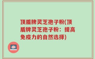 顶盾牌灵芝孢子粉(顶盾牌灵芝孢子粉：提高免疫力的自然选择)