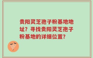 贵阳灵芝孢子粉基地地址？寻找贵阳灵芝孢子粉基地的详细位置？