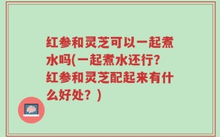 红参和灵芝可以一起煮水吗(一起煮水还行？红参和灵芝配起来有什么好处？)