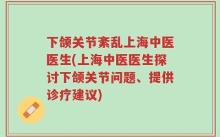 下颌关节紊乱上海中医医生(上海中医医生探讨下颌关节问题、提供诊疗建议)