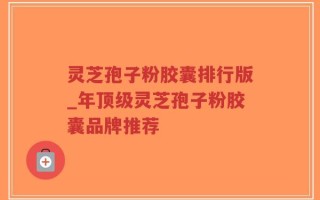 灵芝孢子粉胶囊排行版_年顶级灵芝孢子粉胶囊品牌推荐