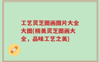 工艺灵芝图画图片大全大图(精美灵芝图画大全，品味工艺之美)
