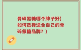 骨碎氨糖哪个牌子好(如何选择适合自己的骨碎氨糖品牌？)