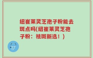 纽崔莱灵芝孢子粉能去斑点吗(纽崔莱灵芝孢子粉：祛斑新选！)