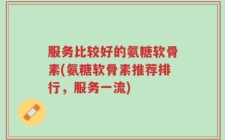 服务比较好的氨糖软骨素(氨糖软骨素推荐排行，服务一流)