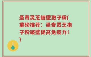 圣奇灵芝破壁孢子粉(重磅推荐：圣奇灵芝孢子粉破壁提高免疫力！)