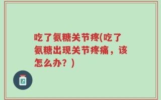 吃了氨糖关节疼(吃了氨糖出现关节疼痛，该怎么办？)