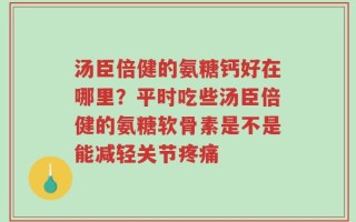 汤臣倍健的氨糖钙好在哪里？平时吃些汤臣倍健的氨糖软骨素是不是能减轻关节疼痛