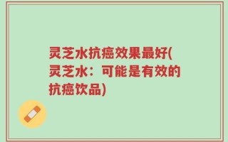 灵芝水抗癌效果最好(灵芝水：可能是有效的抗癌饮品)