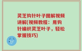 灵芝钩针叶子图解视频讲解(视频教程：用钩针编织灵芝叶子，轻松掌握技巧)