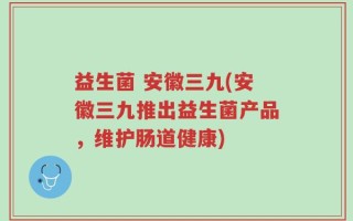 益生菌 安徽三九(安徽三九推出益生菌产品，维护肠道健康)