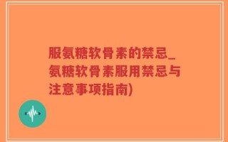 服氨糖软骨素的禁忌_氨糖软骨素服用禁忌与注意事项指南)