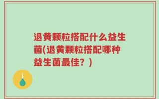 退黄颗粒搭配什么益生菌(退黄颗粒搭配哪种益生菌最佳？)