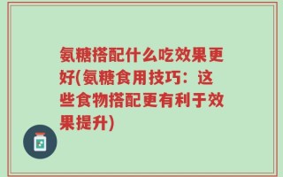 氨糖搭配什么吃效果更好(氨糖食用技巧：这些食物搭配更有利于效果提升)