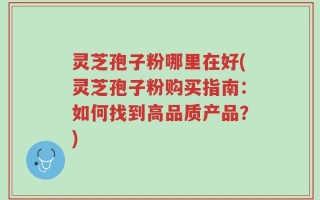 灵芝孢子粉哪里在好(灵芝孢子粉购买指南：如何找到高品质产品？)