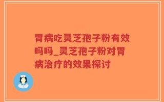 胃病吃灵芝孢子粉有效吗吗_灵芝孢子粉对胃病治疗的效果探讨