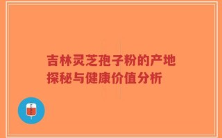吉林灵芝孢子粉的产地探秘与健康价值分析