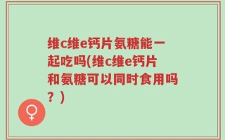 维c维e钙片氨糖能一起吃吗(维c维e钙片和氨糖可以同时食用吗？)