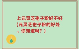 上元灵芝孢子粉好不好(元灵芝孢子粉的好处，你知道吗？)