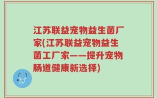 江苏联益宠物益生菌厂家(江苏联益宠物益生菌工厂家——提升宠物肠道健康新选择)
