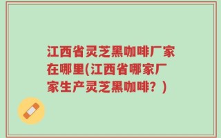 江西省灵芝黑咖啡厂家在哪里(江西省哪家厂家生产灵芝黑咖啡？)