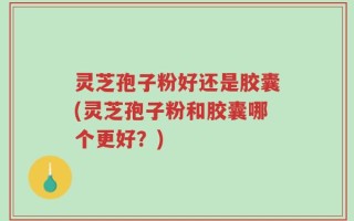 灵芝孢子粉好还是胶囊(灵芝孢子粉和胶囊哪个更好？)