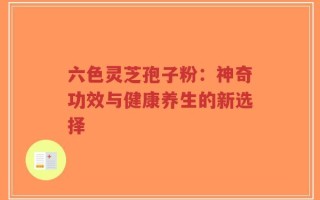 六色灵芝孢子粉：神奇功效与健康养生的新选择
