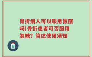 骨折病人可以服用氨糖吗(骨折患者可否服用氨糖？简述使用须知