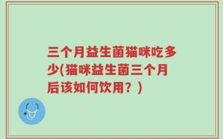 三个月益生菌猫咪吃多少(猫咪益生菌三个月后该如何饮用？)