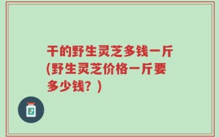 干的野生灵芝多钱一斤(野生灵芝价格一斤要多少钱？)