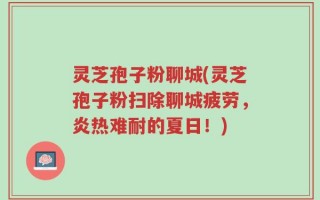 灵芝孢子粉聊城(灵芝孢子粉扫除聊城疲劳，炎热难耐的夏日！)