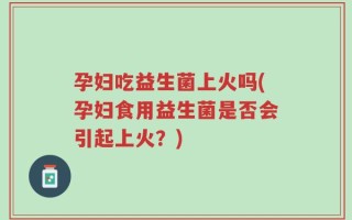 孕妇吃益生菌上火吗(孕妇食用益生菌是否会引起上火？)
