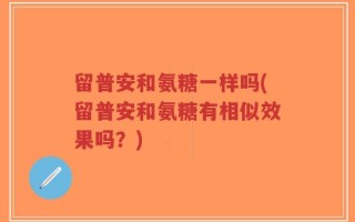 留普安和氨糖一样吗(留普安和氨糖有相似效果吗？)