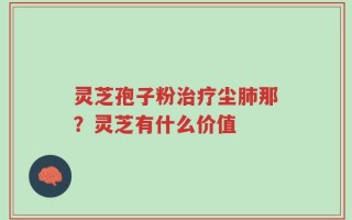 灵芝孢子粉治疗尘肺那？灵芝有什么价值