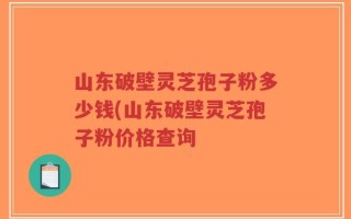山东破壁灵芝孢子粉多少钱(山东破壁灵芝孢子粉价格查询