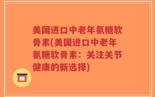 美国进口中老年氨糖软骨素(美国进口中老年氨糖软骨素：关注关节健康的新选择)